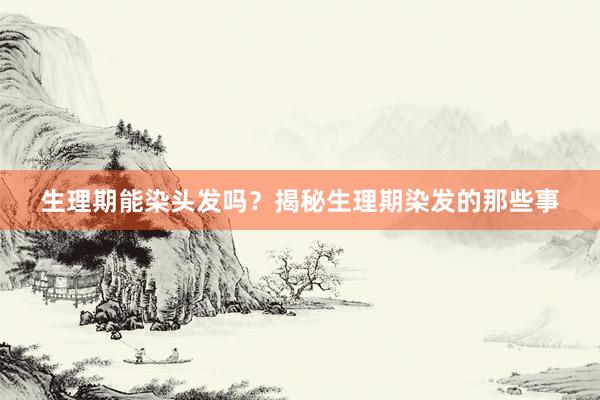 生理期能染头发吗？揭秘生理期染发的那些事