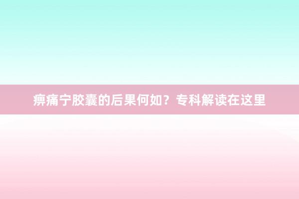 痹痛宁胶囊的后果何如？专科解读在这里